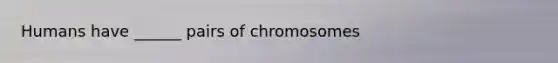 Humans have ______ pairs of chromosomes