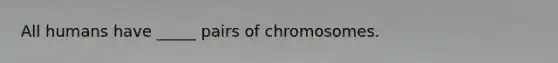 All humans have _____ pairs of chromosomes.