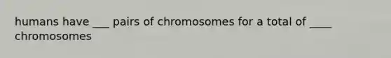 humans have ___ pairs of chromosomes for a total of ____ chromosomes