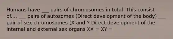 Humans have ___ pairs of chromosomes in total. This consist of.... ___ pairs of autosomes (Direct development of the body) ___ pair of sex chromosomes (X and Y Direct development of the internal and external sex organs XX = XY =