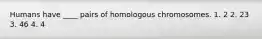 Humans have ____ pairs of homologous chromosomes. 1. 2 2. 23 3. 46 4. 4