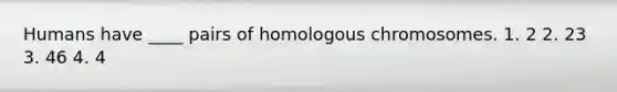 Humans have ____ pairs of homologous chromosomes. 1. 2 2. 23 3. 46 4. 4