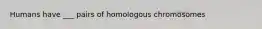 Humans have ___ pairs of homologous chromosomes