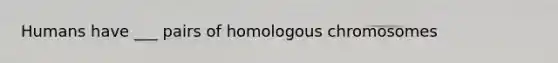 Humans have ___ pairs of homologous chromosomes