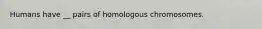 Humans have __ pairs of homologous chromosomes.