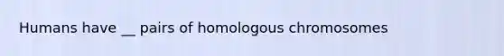 Humans have __ pairs of homologous chromosomes