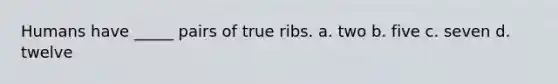 Humans have _____ pairs of true ribs. a. two b. five c. seven d. twelve