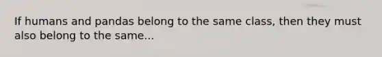 If humans and pandas belong to the same class, then they must also belong to the same...