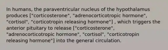 In humans, the paraventricular nucleus of the hypothalamus produces ["corticosterone", "adrenocorticotropic hormone", "cortisol", "corticotropin releasing hormone"] , which triggers the anterior pituitary to release ["corticosterone", "adrenocorticotropic hormone", "cortisol", "corticotropin releasing hormone"] into the general circulation.