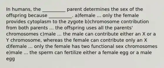 In humans, the __________ parent determines the sex of the offspring because __________. a)female ... only the female provides cytoplasm to the zygote b)chromosome contribution from both parents ... the offspring uses all the parents' chromosomes c)male ... the male can contribute either an X or a Y chromosome, whereas the female can contribute only an X d)female ... only the female has two functional sex chromosomes e)male ... the sperm can fertilize either a female egg or a male egg