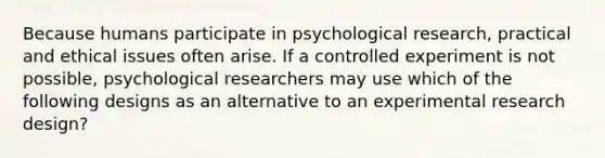 Because humans participate in psychological research, practical and ethical issues often arise. If a controlled experiment is not possible, psychological researchers may use which of the following designs as an alternative to an experimental research design?