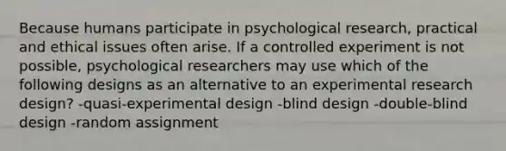 Because humans participate in psychological research, practical and ethical issues often arise. If a controlled experiment is not possible, psychological researchers may use which of the following designs as an alternative to an experimental research design? -quasi-experimental design -blind design -double-blind design -random assignment