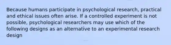 Because humans participate in psychological research, practical and ethical issues often arise. If a controlled experiment is not possible, psychological researchers may use which of the following designs as an alternative to an experimental research design