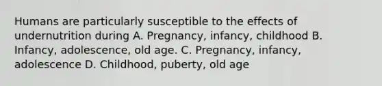 Humans are particularly susceptible to the effects of undernutrition during A. Pregnancy, infancy, childhood B. Infancy, adolescence, old age. C. Pregnancy, infancy, adolescence D. Childhood, puberty, old age