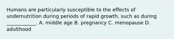 Humans are particularly susceptible to the effects of undernutrition during periods of rapid growth, such as during ____________. A. middle age B. pregnancy C. menopause D. adulthood