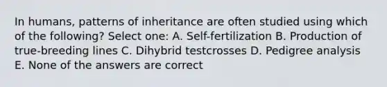 In humans, patterns of inheritance are often studied using which of the following? Select one: A. Self-fertilization B. Production of true-breeding lines C. Dihybrid testcrosses D. Pedigree analysis E. None of the answers are correct