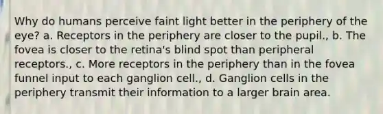 Why do humans perceive faint light better in the periphery of the eye? a. Receptors in the periphery are closer to the pupil., b. The fovea is closer to the retina's blind spot than peripheral receptors., c. More receptors in the periphery than in the fovea funnel input to each ganglion cell., d. Ganglion cells in the periphery transmit their information to a larger brain area.