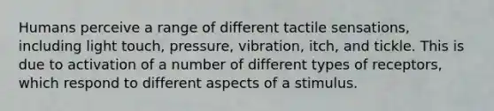 Humans perceive a range of different tactile sensations, including light touch, pressure, vibration, itch, and tickle. This is due to activation of a number of different types of receptors, which respond to different aspects of a stimulus.