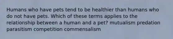 Humans who have pets tend to be healthier than humans who do not have pets. Which of these terms applies to the relationship between a human and a pet? mutualism predation parasitism competition commensalism