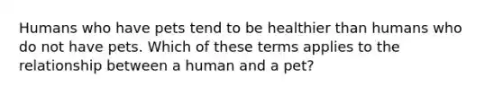 Humans who have pets tend to be healthier than humans who do not have pets. Which of these terms applies to the relationship between a human and a pet?