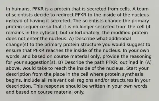 In humans, PFKR is a protein that is secreted from cells. A team of scientists decide to redirect PFKR to the inside of the nucleus instead of having it secreted. The scientists change the primary protein sequence so that it is no longer secreted from the cell (it remains in the cytosol), but unfortunately, the modified protein does not enter the nucleus. A) Describe what additional change(s) to the primary protein structure you would suggest to ensure that PFKR reaches the inside of the nucleus. In your own words, and based on course material only, provide the reasoning for your suggestion(s). B) Describe the path PFKR, outlined in (A) above, would take to reach the inside of the nucleus. Start your description from the place in the cell where protein synthesis begins. Include all relevant cell regions and/or structures in your description. This response should be written in your own words and based on course material only.