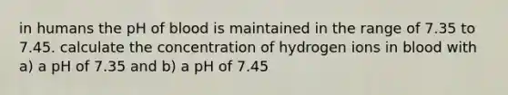 in humans the pH of blood is maintained in the range of 7.35 to 7.45. calculate the concentration of hydrogen ions in blood with a) a pH of 7.35 and b) a pH of 7.45