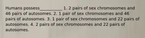 Humans possess___________ 1. 2 pairs of sex chromosomes and 46 pairs of autosomes. 2. 1 pair of sex chromosomes and 46 pairs of autosomes. 3. 1 pair of sex chromosomes and 22 pairs of autosomes. 4. 2 pairs of sex chromosomes and 22 pairs of autosomes.