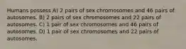 Humans possess A) 2 pairs of sex chromosomes and 46 pairs of autosomes. B) 2 pairs of sex chromosomes and 22 pairs of autosomes. C) 1 pair of sex chromosomes and 46 pairs of autosomes. D) 1 pair of sex chromosomes and 22 pairs of autosomes.