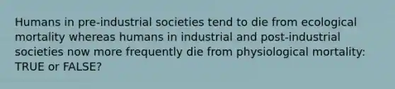 Humans in pre-industrial societies tend to die from ecological mortality whereas humans in industrial and post-industrial societies now more frequently die from physiological mortality: TRUE or FALSE?