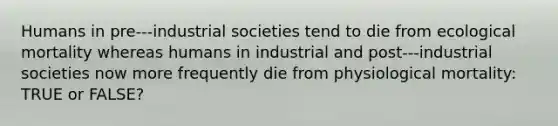 Humans in pre-‐‐industrial societies tend to die from ecological mortality whereas humans in industrial and post-‐‐industrial societies now more frequently die from physiological mortality: TRUE or FALSE?