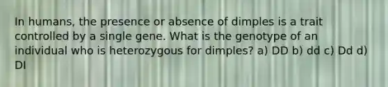 In humans, the presence or absence of dimples is a trait controlled by a single gene. What is the genotype of an individual who is heterozygous for dimples? a) DD b) dd c) Dd d) DI