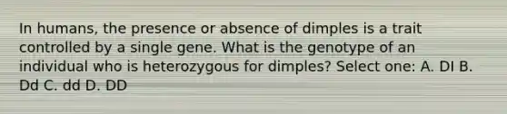 In humans, the presence or absence of dimples is a trait controlled by a single gene. What is the genotype of an individual who is heterozygous for dimples? Select one: A. DI B. Dd C. dd D. DD