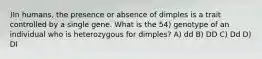 )In humans, the presence or absence of dimples is a trait controlled by a single gene. What is the 54) genotype of an individual who is heterozygous for dimples? A) dd B) DD C) Dd D) DI