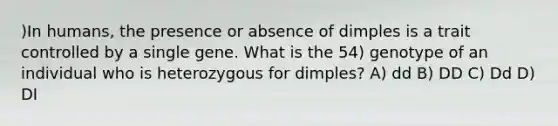 )In humans, the presence or absence of dimples is a trait controlled by a single gene. What is the 54) genotype of an individual who is heterozygous for dimples? A) dd B) DD C) Dd D) DI