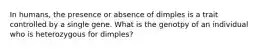 In humans, the presence or absence of dimples is a trait controlled by a single gene. What is the genotpy of an individual who is heterozygous for dimples?