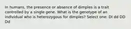 In humans, the presence or absence of dimples is a trait controlled by a single gene. What is the genotype of an individual who is heterozygous for dimples? Select one: DI dd DD Dd