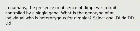 In humans, the presence or absence of dimples is a trait controlled by a single gene. What is the genotype of an individual who is heterozygous for dimples? Select one: DI dd DD Dd