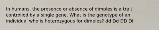 In humans, the presence or absence of dimples is a trait controlled by a single gene. What is the genotype of an individual who is heterozygous for dimples? dd Dd DD DI