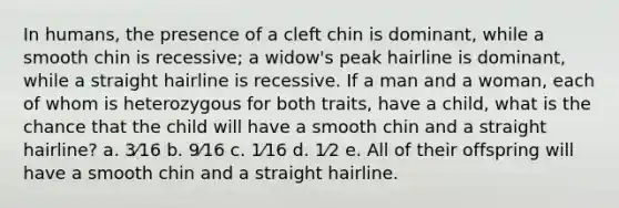 In humans, the presence of a cleft chin is dominant, while a smooth chin is recessive; a widow's peak hairline is dominant, while a straight hairline is recessive. If a man and a woman, each of whom is heterozygous for both traits, have a child, what is the chance that the child will have a smooth chin and a straight hairline? a. 3⁄16 b. 9⁄16 c. 1⁄16 d. 1⁄2 e. All of their offspring will have a smooth chin and a straight hairline.