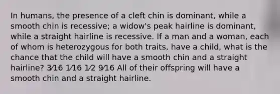 In humans, the presence of a cleft chin is dominant, while a smooth chin is recessive; a widow's peak hairline is dominant, while a straight hairline is recessive. If a man and a woman, each of whom is heterozygous for both traits, have a child, what is the chance that the child will have a smooth chin and a straight hairline? 3⁄16 1⁄16 1⁄2 9⁄16 All of their offspring will have a smooth chin and a straight hairline.