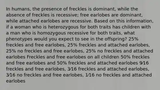 In humans, the presence of freckles is dominant, while the absence of freckles is recessive; free earlobes are dominant, while attached earlobes are recessive. Based on this information, if a woman who is heterozygous for both traits has children with a man who is homozygous recessive for both traits, what phenotypes would you expect to see in the offspring? 25% freckles and free earlobes, 25% freckles and attached earlobes, 25% no freckles and free earlobes, 25% no freckles and attached earlobes Freckles and free earlobes on all children 50% freckles and free earlobes and 50% freckles and attached earlobes 9⁄16 freckles and free earlobes, 3⁄16 freckles and attached earlobes, 3⁄16 no freckles and free earlobes, 1⁄16 no freckles and attached earlobes