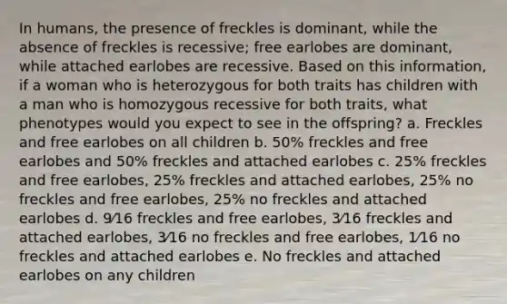 In humans, the presence of freckles is dominant, while the absence of freckles is recessive; free earlobes are dominant, while attached earlobes are recessive. Based on this information, if a woman who is heterozygous for both traits has children with a man who is homozygous recessive for both traits, what phenotypes would you expect to see in the offspring? a. Freckles and free earlobes on all children b. 50% freckles and free earlobes and 50% freckles and attached earlobes c. 25% freckles and free earlobes, 25% freckles and attached earlobes, 25% no freckles and free earlobes, 25% no freckles and attached earlobes d. 9⁄16 freckles and free earlobes, 3⁄16 freckles and attached earlobes, 3⁄16 no freckles and free earlobes, 1⁄16 no freckles and attached earlobes e. No freckles and attached earlobes on any children