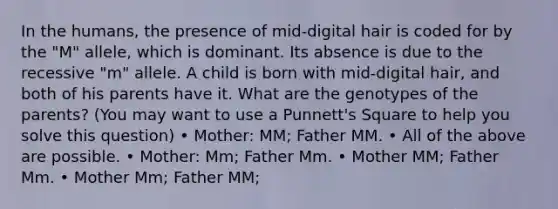 In the humans, the presence of mid-digital hair is coded for by the "M" allele, which is dominant. Its absence is due to the recessive "m" allele. A child is born with mid-digital hair, and both of his parents have it. What are the genotypes of the parents? (You may want to use a Punnett's Square to help you solve this question) • Mother: MM; Father MM. • All of the above are possible. • Mother: Mm; Father Mm. • Mother MM; Father Mm. • Mother Mm; Father MM;