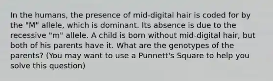 In the humans, the presence of mid-digital hair is coded for by the "M" allele, which is dominant. Its absence is due to the recessive "m" allele. A child is born without mid-digital hair, but both of his parents have it. What are the genotypes of the parents? (You may want to use a Punnett's Square to help you solve this question)