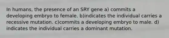 In humans, the presence of an SRY gene a) commits a developing embryo to female. b)indicates the individual carries a recessive mutation. c)commits a developing embryo to male. d) indicates the individual carries a dominant mutation.