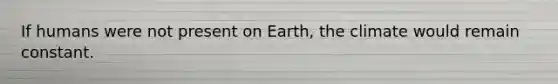 If humans were not present on Earth, the climate would remain constant.