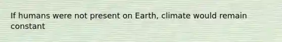 If humans were not present on Earth, climate would remain constant