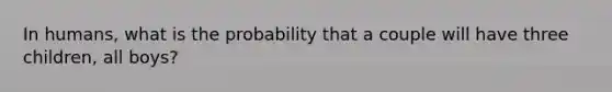 In humans, what is the probability that a couple will have three children, all boys?