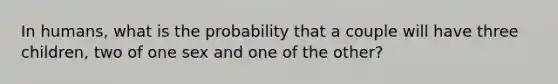 In humans, what is the probability that a couple will have three children, two of one sex and one of the other?