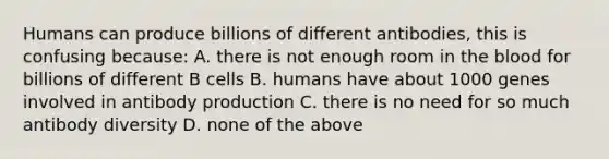 Humans can produce billions of different antibodies, this is confusing because: A. there is not enough room in the blood for billions of different B cells B. humans have about 1000 genes involved in antibody production C. there is no need for so much antibody diversity D. none of the above